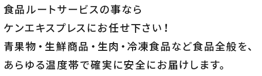 食品ルートサービスの事ならケンエキスプレスにお任せ下さい！青果物・生鮮商品・生肉・冷凍食品など食品全般を、あらゆる温度帯で確実に安全にお届けします。