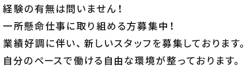 経験の有無は問いません！一所懸命仕事に取り組める方募集中！業績好調に伴い、新しいスタッフを募集しております。自分のペースで働ける自由な環境が整っております。